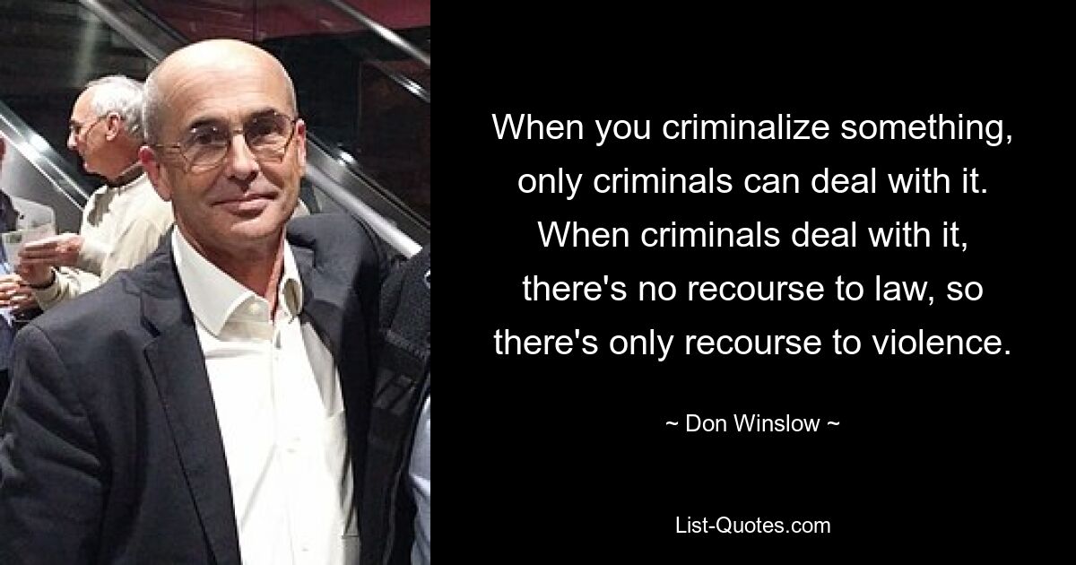 When you criminalize something, only criminals can deal with it. When criminals deal with it, there's no recourse to law, so there's only recourse to violence. — © Don Winslow