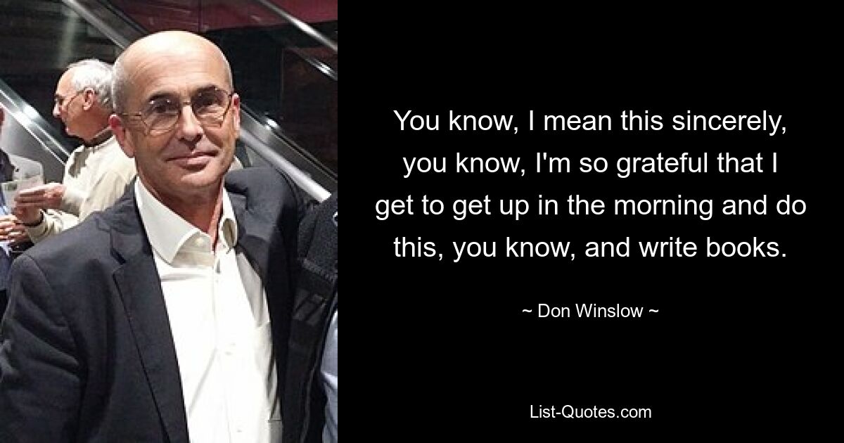 You know, I mean this sincerely, you know, I'm so grateful that I get to get up in the morning and do this, you know, and write books. — © Don Winslow