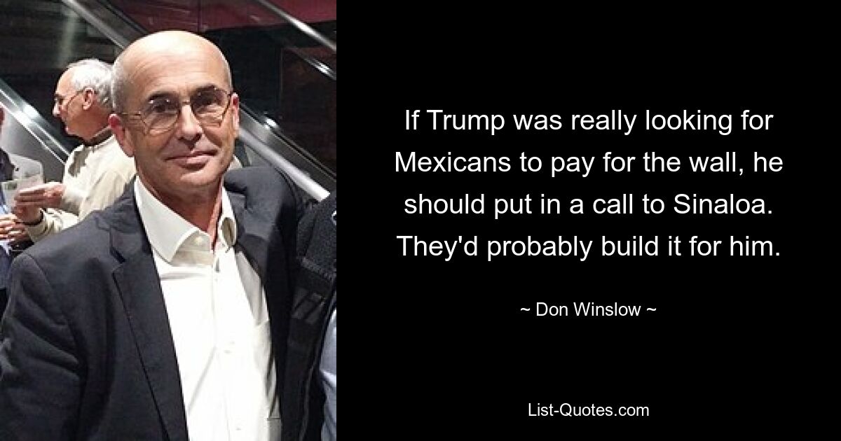 If Trump was really looking for Mexicans to pay for the wall, he should put in a call to Sinaloa. They'd probably build it for him. — © Don Winslow