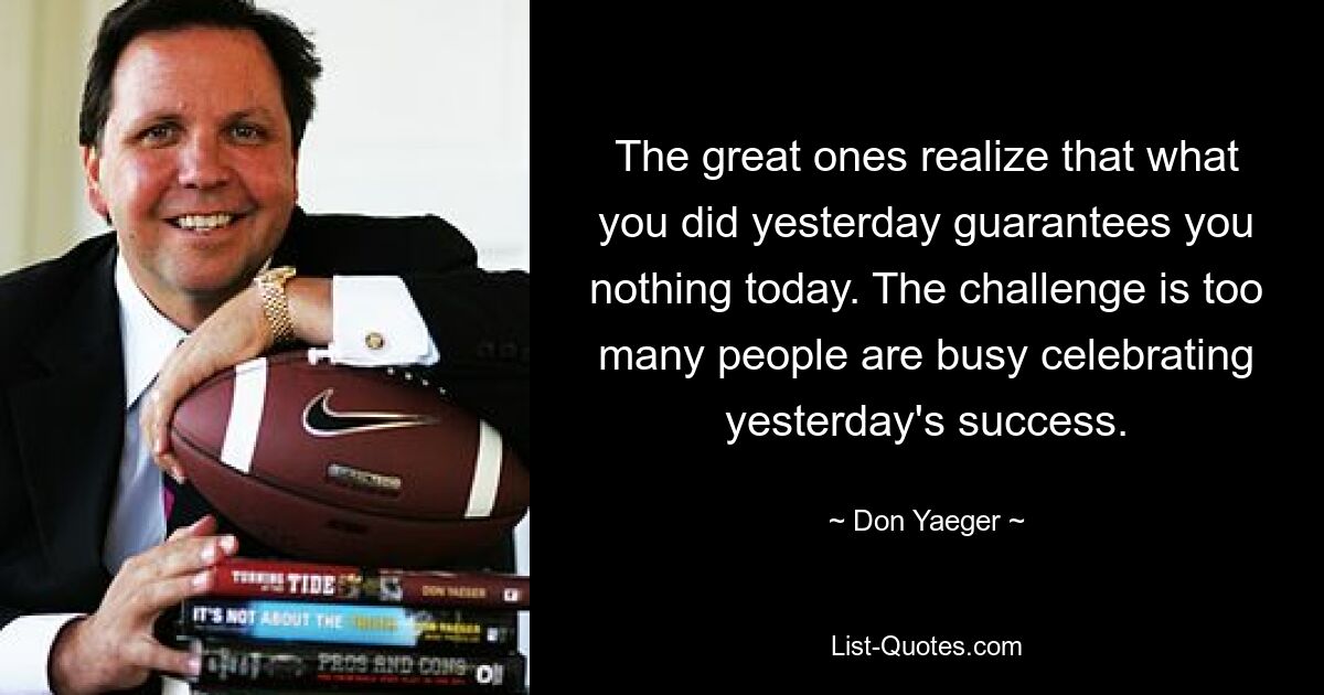 The great ones realize that what you did yesterday guarantees you nothing today. The challenge is too many people are busy celebrating yesterday's success. — © Don Yaeger