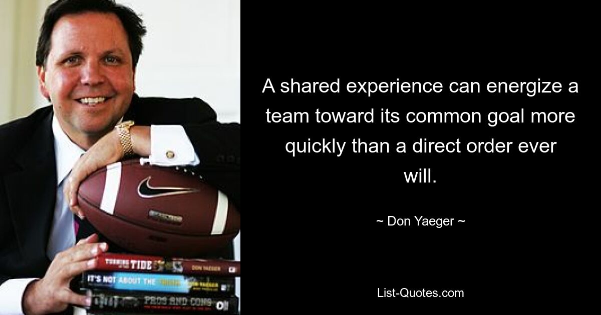 A shared experience can energize a team toward its common goal more quickly than a direct order ever will. — © Don Yaeger