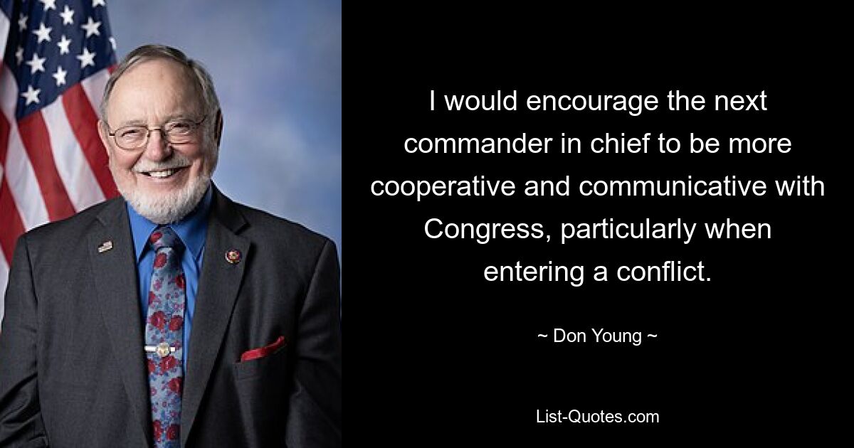 I would encourage the next commander in chief to be more cooperative and communicative with Congress, particularly when entering a conflict. — © Don Young