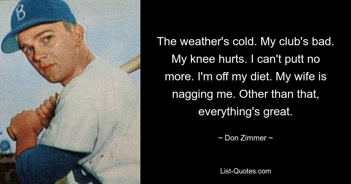 The weather's cold. My club's bad. My knee hurts. I can't putt no more. I'm off my diet. My wife is nagging me. Other than that, everything's great. — © Don Zimmer