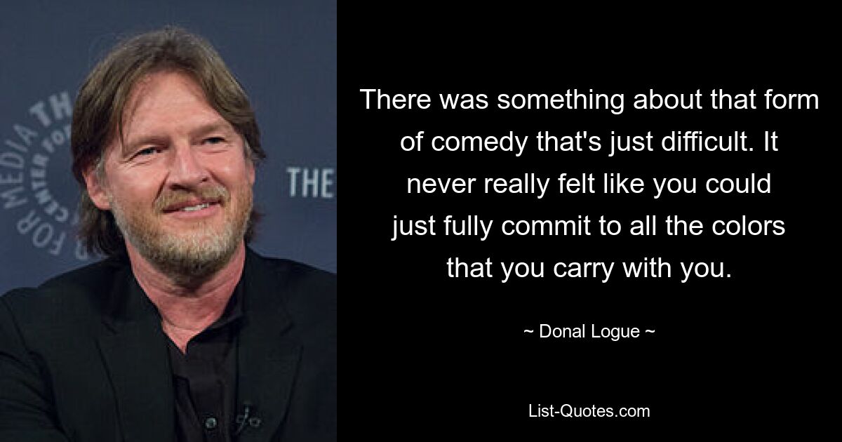 There was something about that form of comedy that's just difficult. It never really felt like you could just fully commit to all the colors that you carry with you. — © Donal Logue