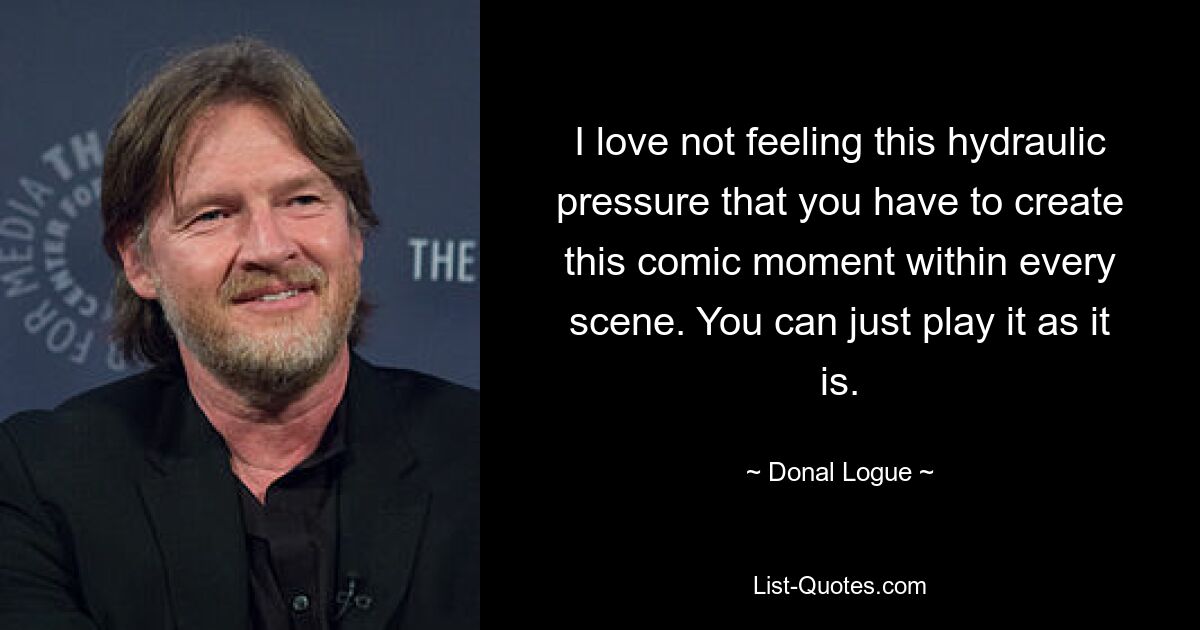 I love not feeling this hydraulic pressure that you have to create this comic moment within every scene. You can just play it as it is. — © Donal Logue