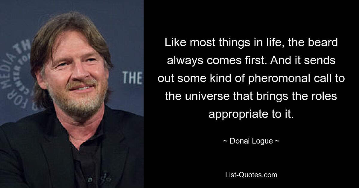 Like most things in life, the beard always comes first. And it sends out some kind of pheromonal call to the universe that brings the roles appropriate to it. — © Donal Logue