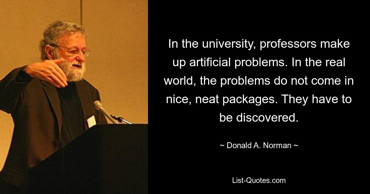 In the university, professors make up artificial problems. In the real world, the problems do not come in nice, neat packages. They have to be discovered. — © Donald A. Norman