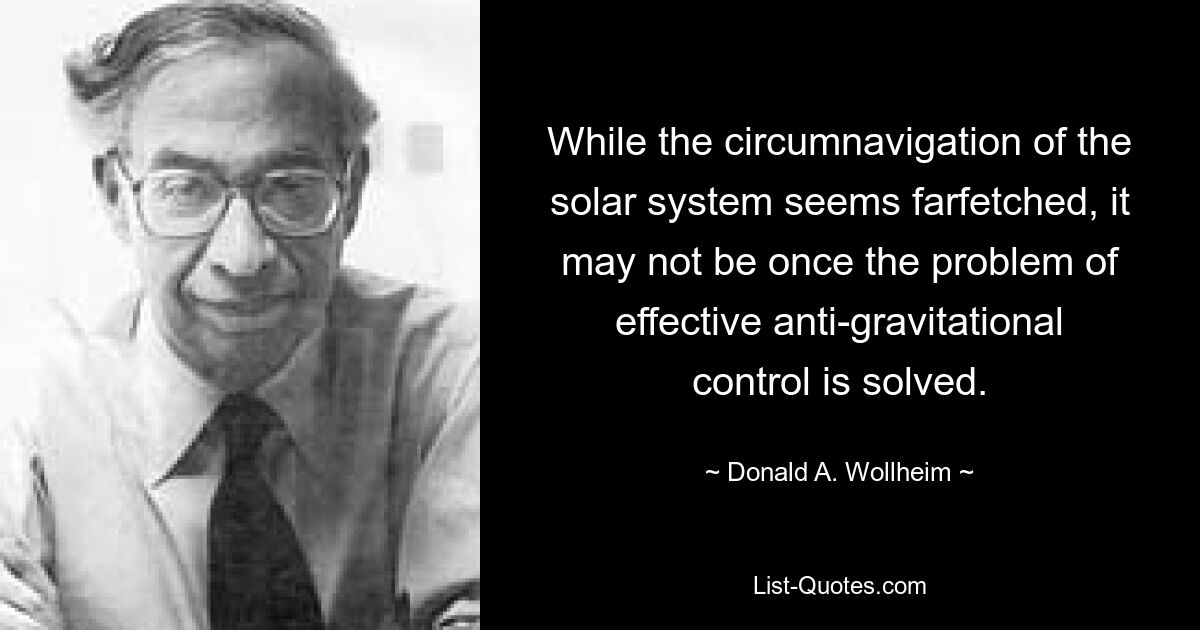 While the circumnavigation of the solar system seems farfetched, it may not be once the problem of effective anti-gravitational control is solved. — © Donald A. Wollheim