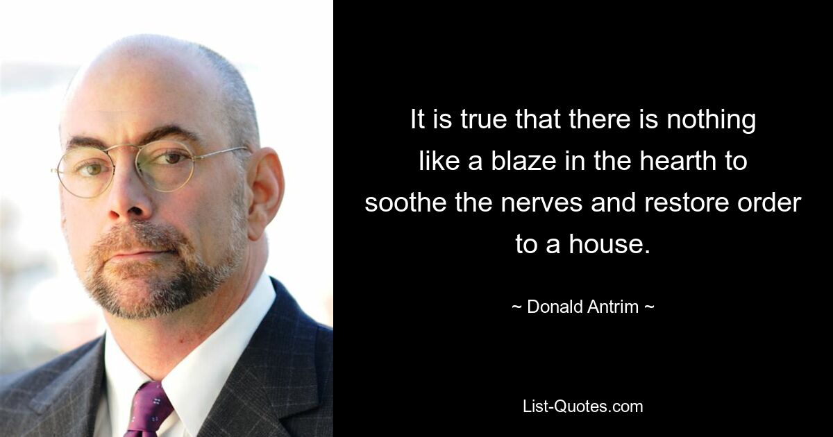 It is true that there is nothing like a blaze in the hearth to soothe the nerves and restore order to a house. — © Donald Antrim