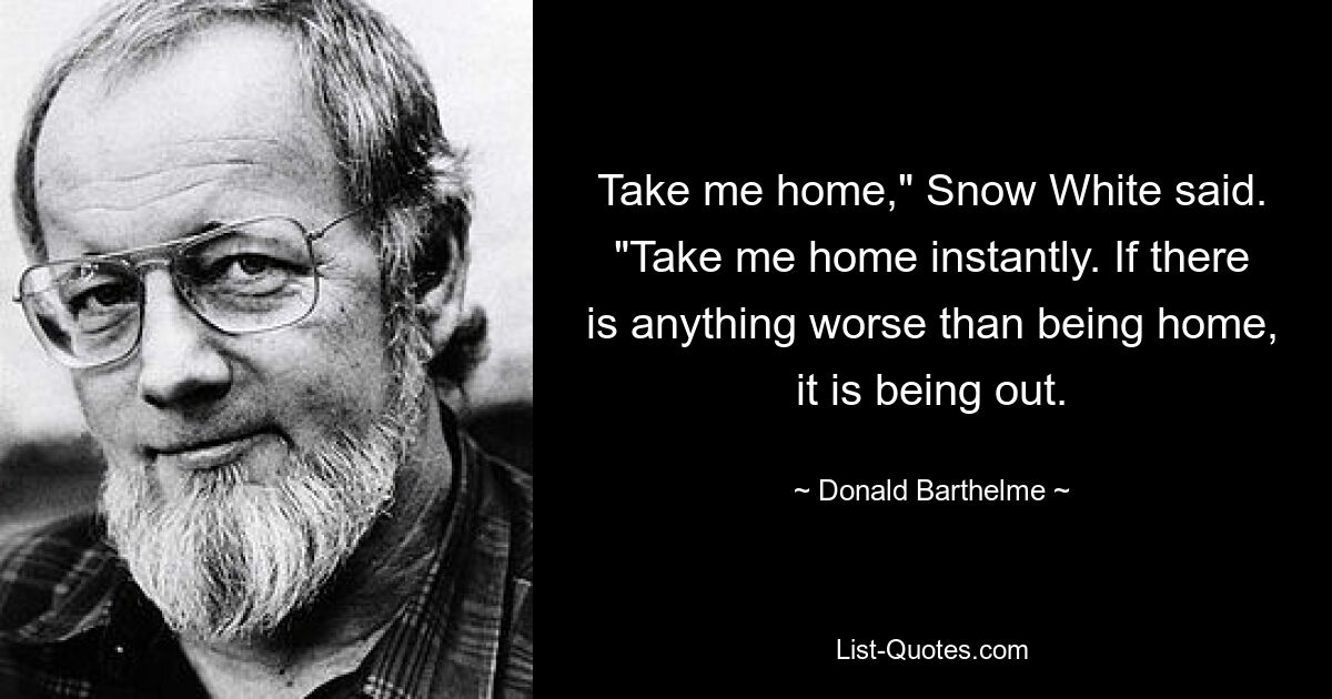 Take me home," Snow White said. "Take me home instantly. If there is anything worse than being home, it is being out. — © Donald Barthelme