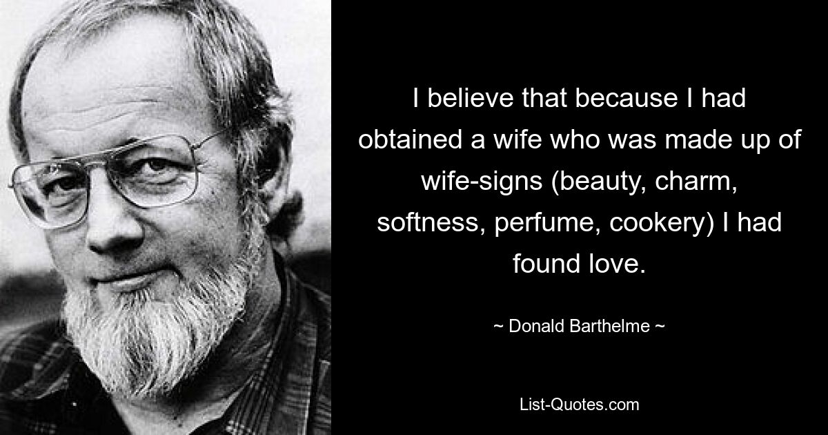 I believe that because I had obtained a wife who was made up of wife-signs (beauty, charm, softness, perfume, cookery) I had found love. — © Donald Barthelme