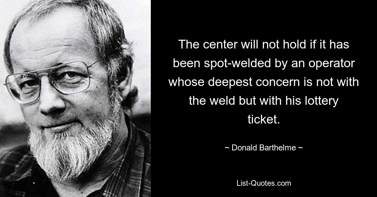 The center will not hold if it has been spot-welded by an operator whose deepest concern is not with the weld but with his lottery ticket. — © Donald Barthelme