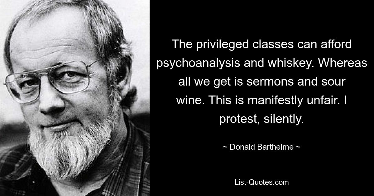 The privileged classes can afford psychoanalysis and whiskey. Whereas all we get is sermons and sour wine. This is manifestly unfair. I protest, silently. — © Donald Barthelme