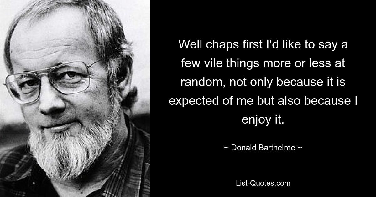 Well chaps first I'd like to say a few vile things more or less at random, not only because it is expected of me but also because I enjoy it. — © Donald Barthelme