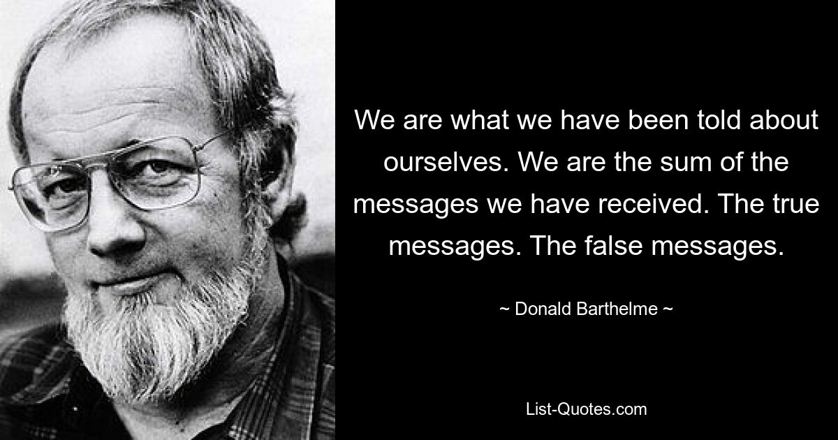 We are what we have been told about ourselves. We are the sum of the messages we have received. The true messages. The false messages. — © Donald Barthelme