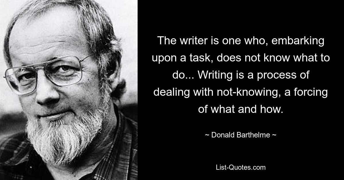 Der Schriftsteller ist jemand, der eine Aufgabe in Angriff nimmt und nicht weiß, was er tun soll ... Schreiben ist ein Prozess des Umgangs mit dem Nicht-Wissen, ein Erzwingen des Was und Wie. — © Donald Barthelme 