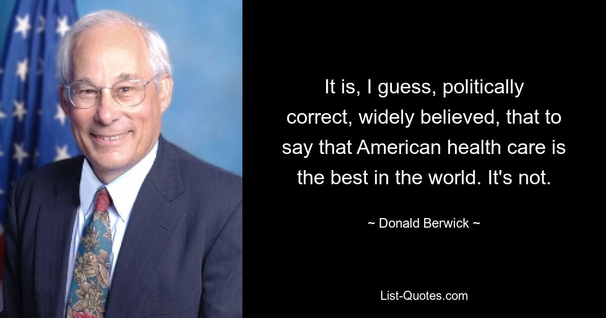 It is, I guess, politically correct, widely believed, that to say that American health care is the best in the world. It's not. — © Donald Berwick