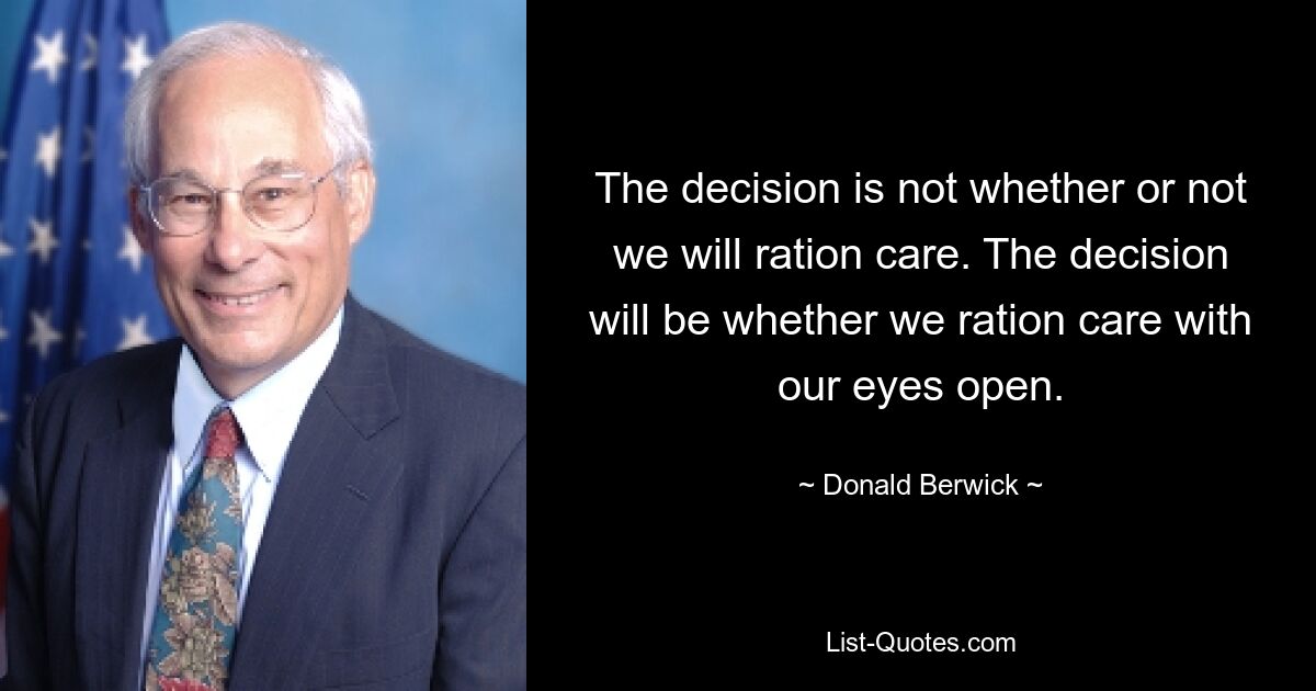 The decision is not whether or not we will ration care. The decision will be whether we ration care with our eyes open. — © Donald Berwick