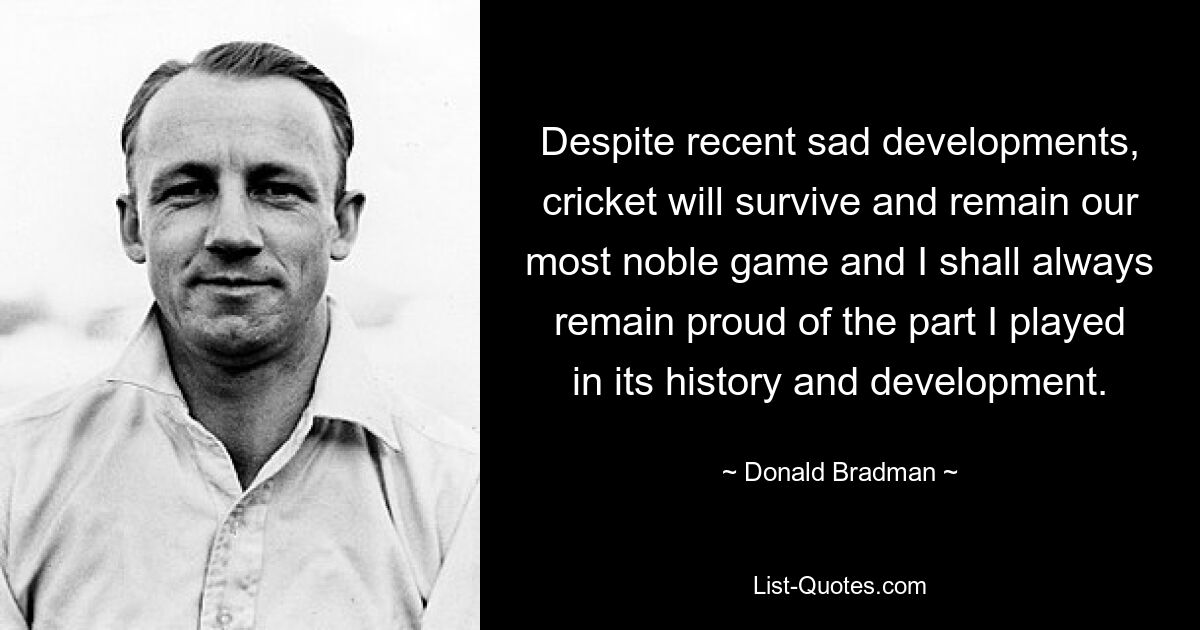 Despite recent sad developments, cricket will survive and remain our most noble game and I shall always remain proud of the part I played in its history and development. — © Donald Bradman