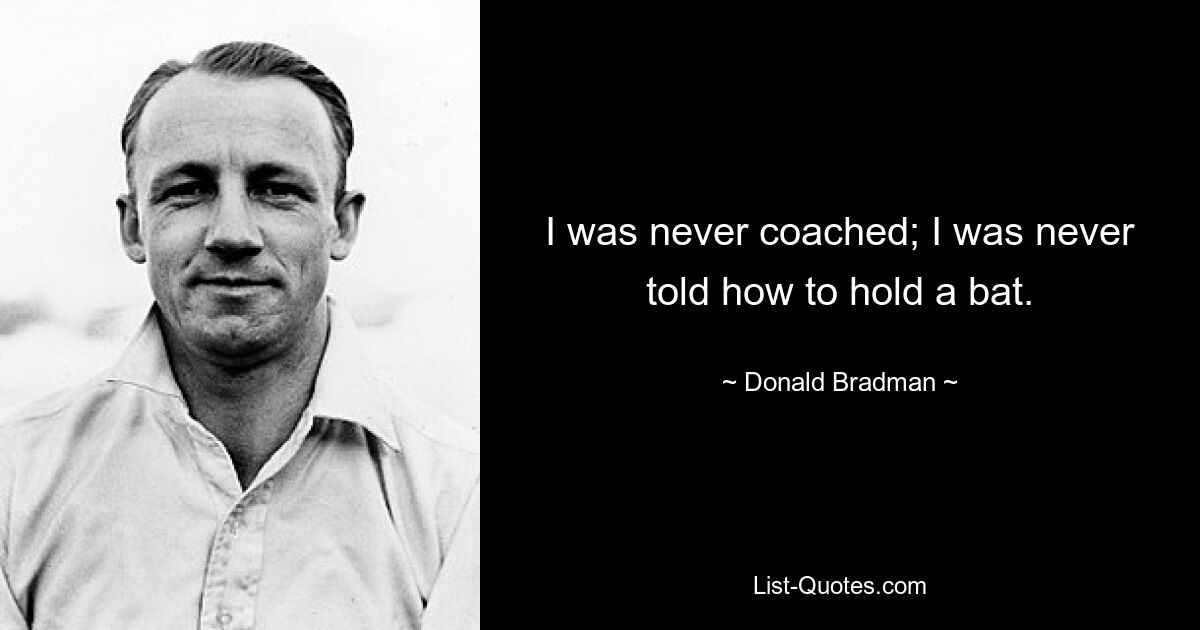 I was never coached; I was never told how to hold a bat. — © Donald Bradman