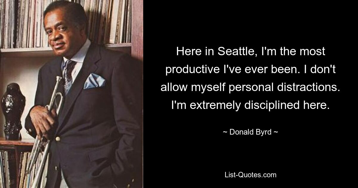 Here in Seattle, I'm the most productive I've ever been. I don't allow myself personal distractions. I'm extremely disciplined here. — © Donald Byrd