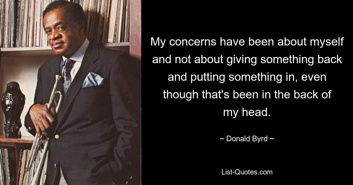 My concerns have been about myself and not about giving something back and putting something in, even though that's been in the back of my head. — © Donald Byrd