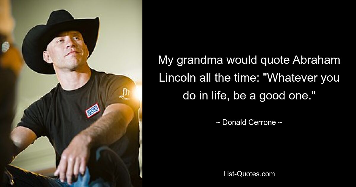 My grandma would quote Abraham Lincoln all the time: "Whatever you do in life, be a good one." — © Donald Cerrone