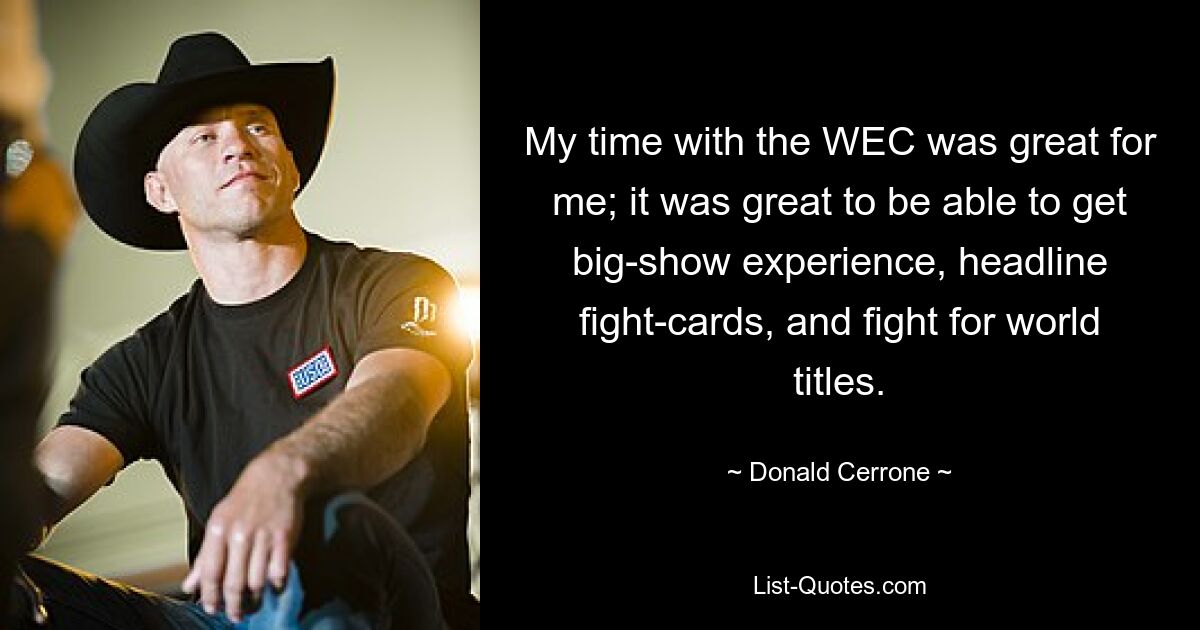 My time with the WEC was great for me; it was great to be able to get big-show experience, headline fight-cards, and fight for world titles. — © Donald Cerrone