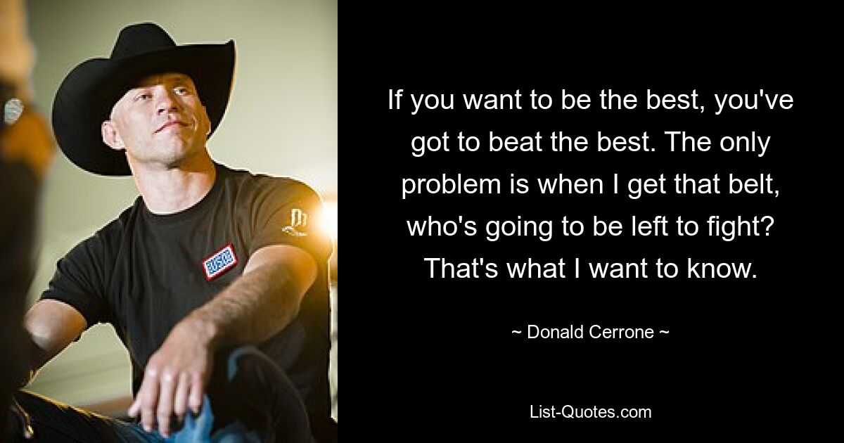 If you want to be the best, you've got to beat the best. The only problem is when I get that belt, who's going to be left to fight? That's what I want to know. — © Donald Cerrone