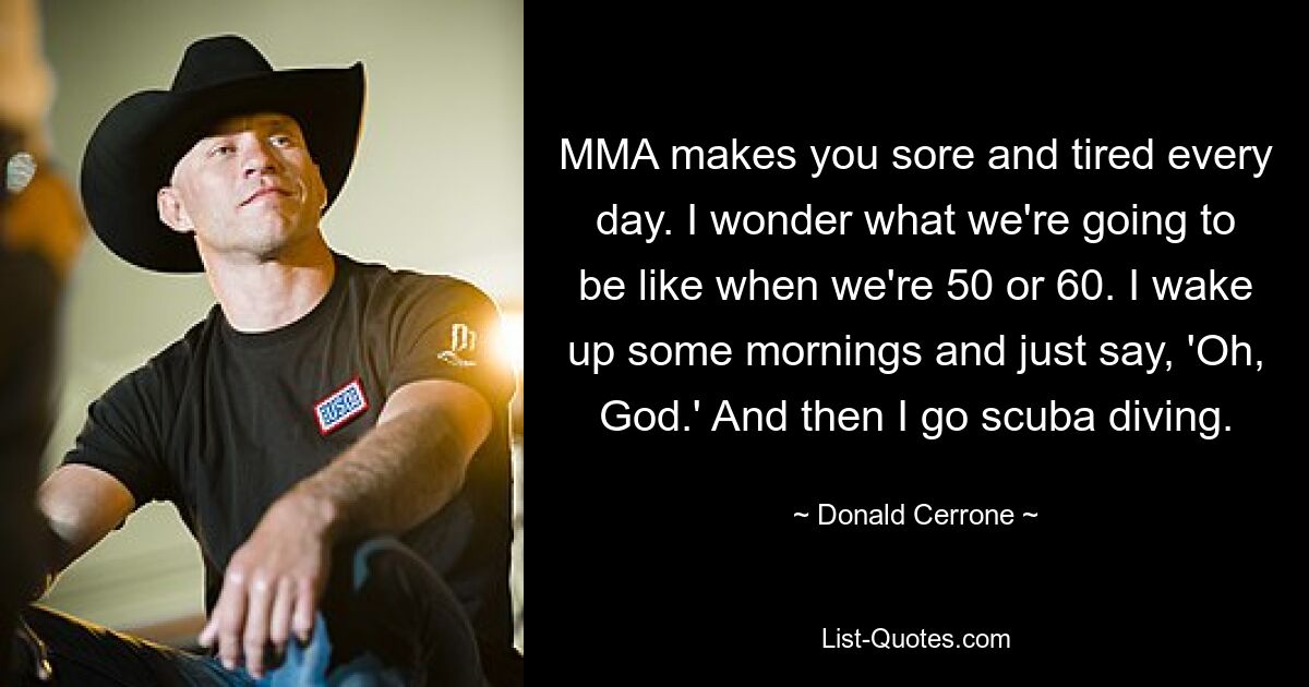 MMA makes you sore and tired every day. I wonder what we're going to be like when we're 50 or 60. I wake up some mornings and just say, 'Oh, God.' And then I go scuba diving. — © Donald Cerrone