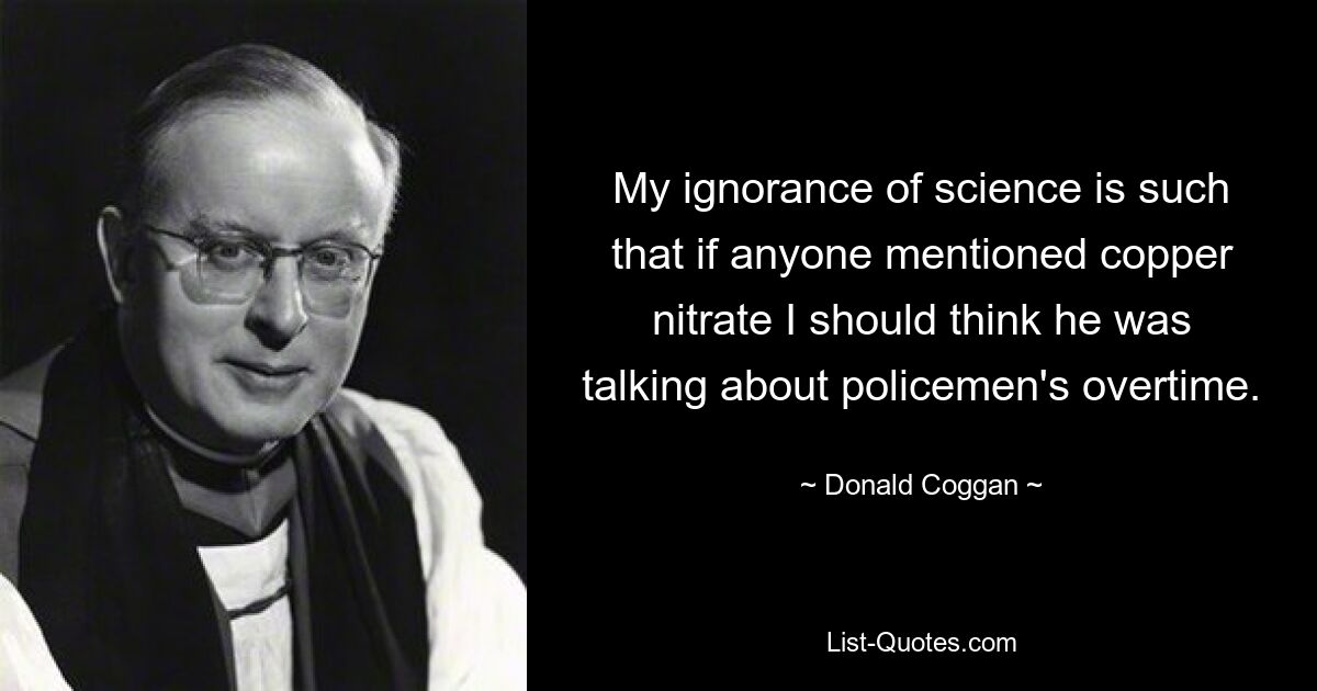 My ignorance of science is such that if anyone mentioned copper nitrate I should think he was talking about policemen's overtime. — © Donald Coggan