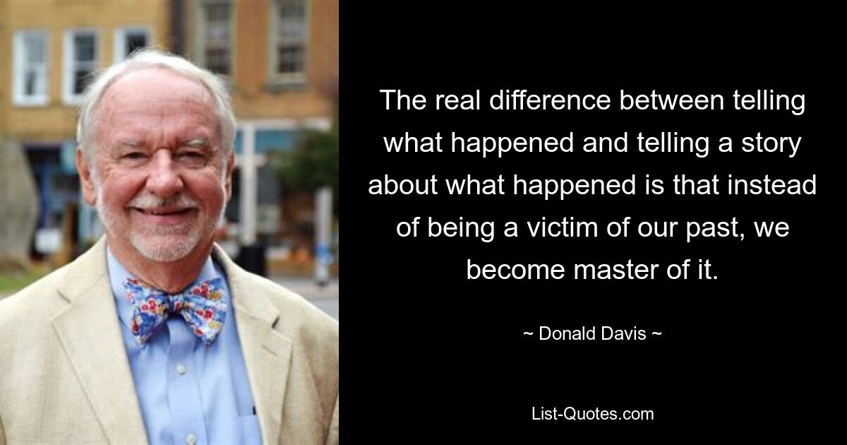 The real difference between telling what happened and telling a story about what happened is that instead of being a victim of our past, we become master of it. — © Donald Davis