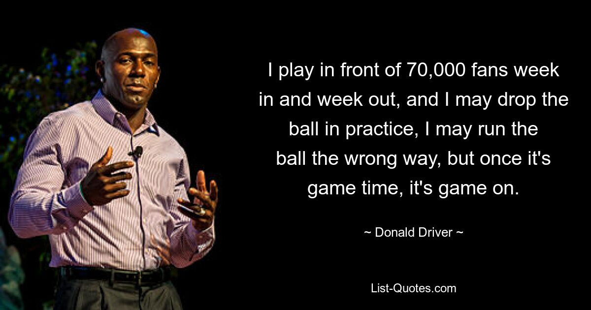 Ich spiele Woche für Woche vor 70.000 Fans, und es kann sein, dass ich im Training den Ball fallen lasse oder den Ball in die falsche Richtung spiele, aber sobald es Zeit ist, geht das Spiel weiter. — © Donald Driver