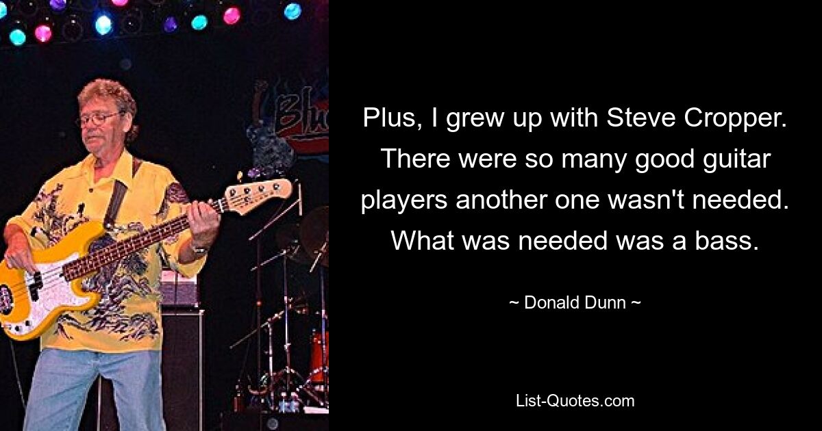 Plus, I grew up with Steve Cropper. There were so many good guitar players another one wasn't needed. What was needed was a bass. — © Donald Dunn