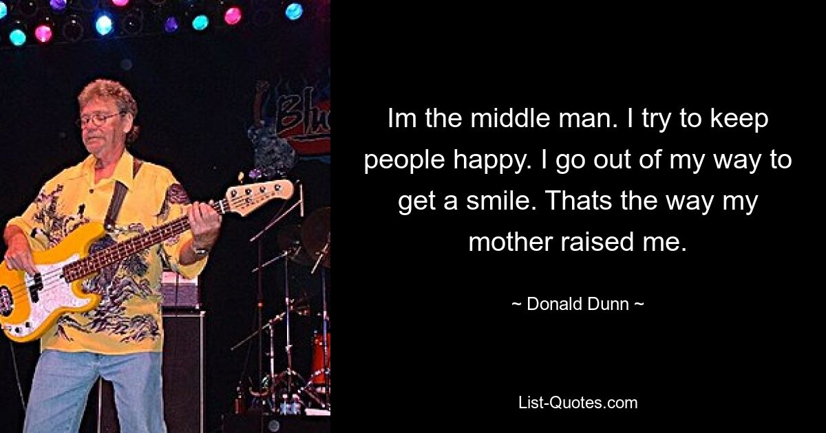 Im the middle man. I try to keep people happy. I go out of my way to get a smile. Thats the way my mother raised me. — © Donald Dunn