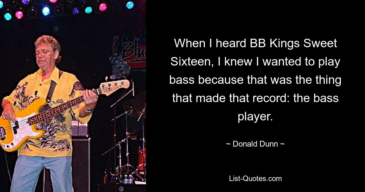 When I heard BB Kings Sweet Sixteen, I knew I wanted to play bass because that was the thing that made that record: the bass player. — © Donald Dunn