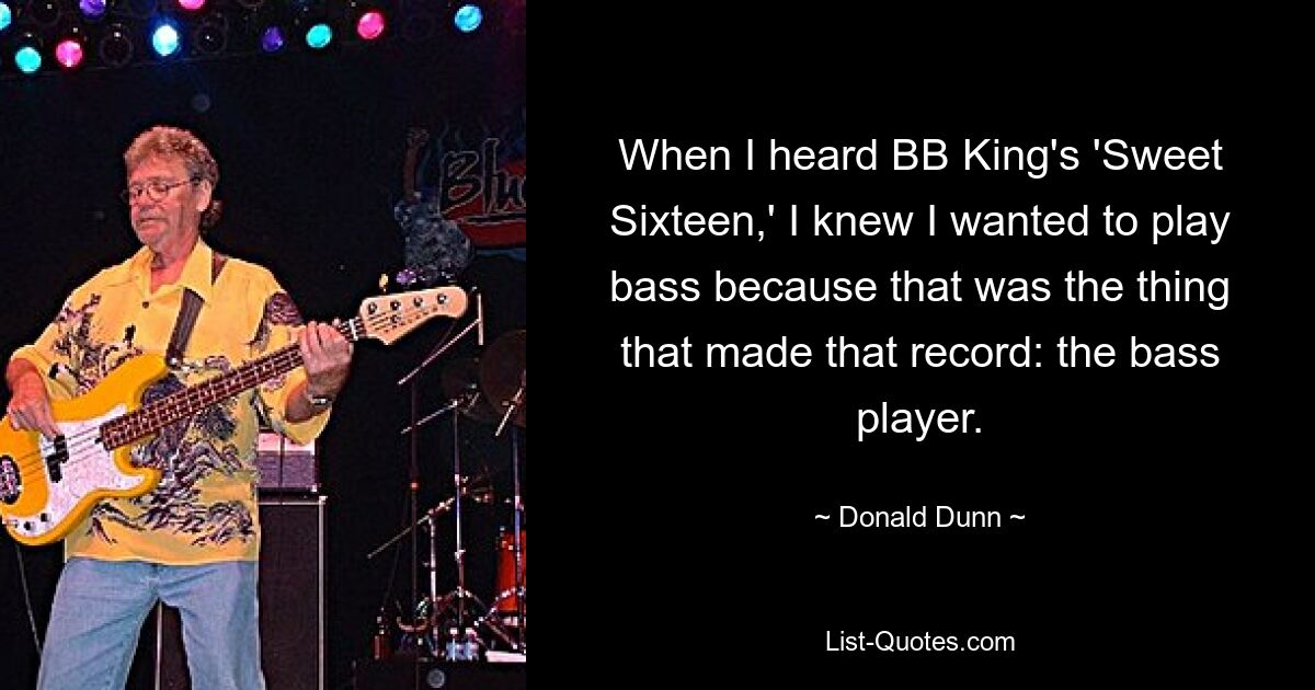 When I heard BB King's 'Sweet Sixteen,' I knew I wanted to play bass because that was the thing that made that record: the bass player. — © Donald Dunn