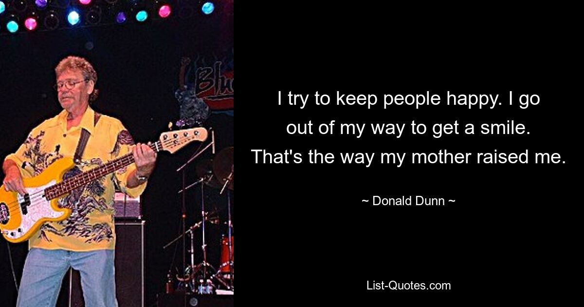 I try to keep people happy. I go out of my way to get a smile. That's the way my mother raised me. — © Donald Dunn