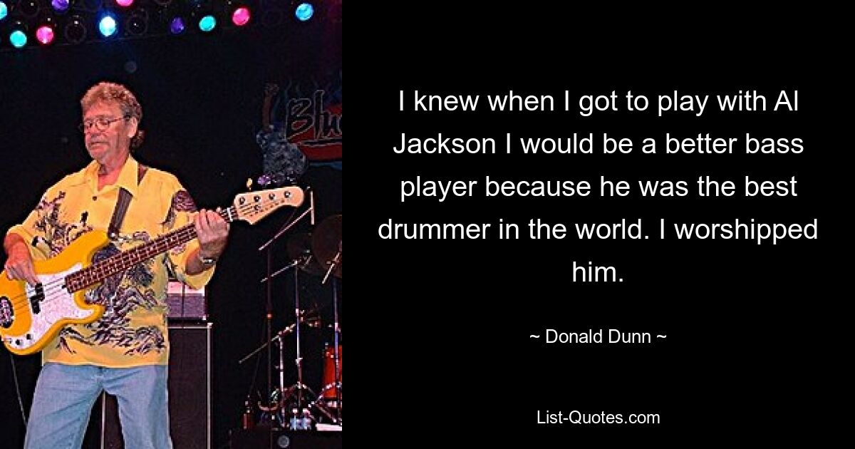 I knew when I got to play with Al Jackson I would be a better bass player because he was the best drummer in the world. I worshipped him. — © Donald Dunn