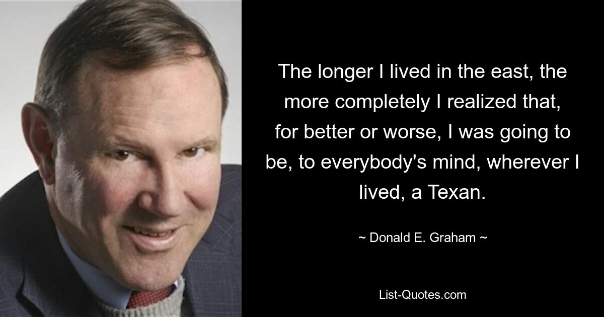 The longer I lived in the east, the more completely I realized that, for better or worse, I was going to be, to everybody's mind, wherever I lived, a Texan. — © Donald E. Graham