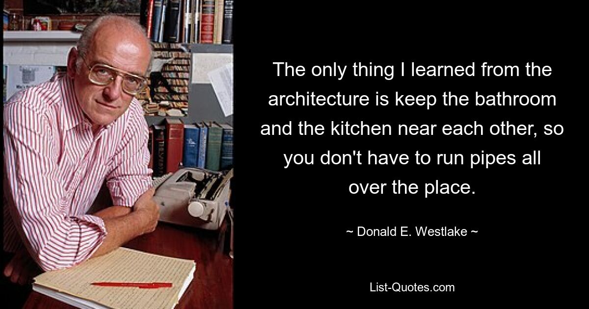 The only thing I learned from the architecture is keep the bathroom and the kitchen near each other, so you don't have to run pipes all over the place. — © Donald E. Westlake