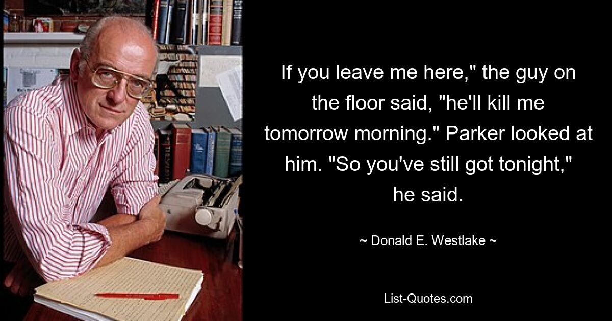 If you leave me here," the guy on the floor said, "he'll kill me tomorrow morning." Parker looked at him. "So you've still got tonight," he said. — © Donald E. Westlake