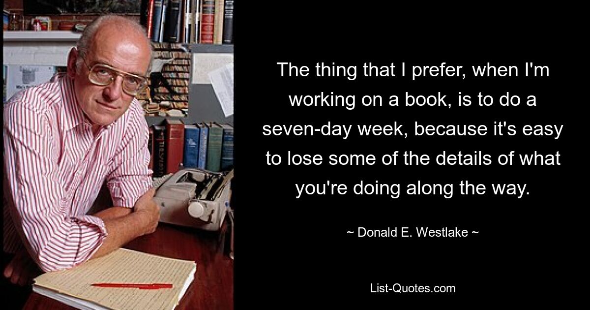 The thing that I prefer, when I'm working on a book, is to do a seven-day week, because it's easy to lose some of the details of what you're doing along the way. — © Donald E. Westlake