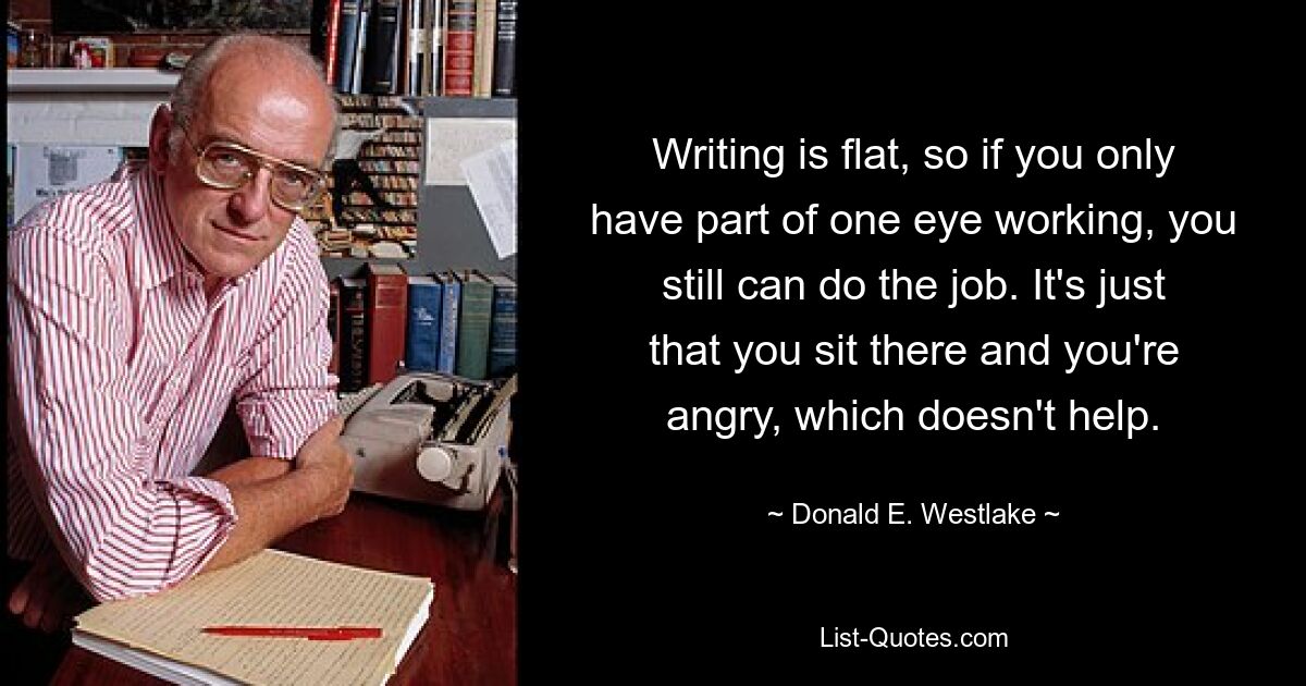 Writing is flat, so if you only have part of one eye working, you still can do the job. It's just that you sit there and you're angry, which doesn't help. — © Donald E. Westlake