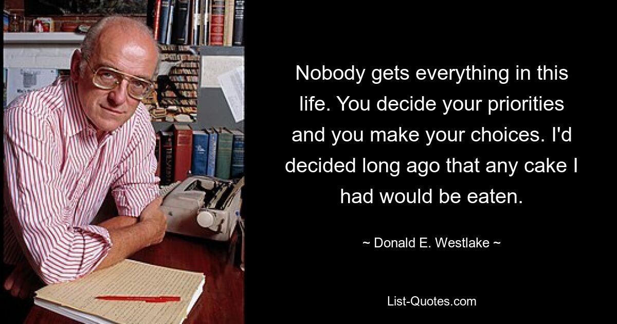 Nobody gets everything in this life. You decide your priorities and you make your choices. I'd decided long ago that any cake I had would be eaten. — © Donald E. Westlake