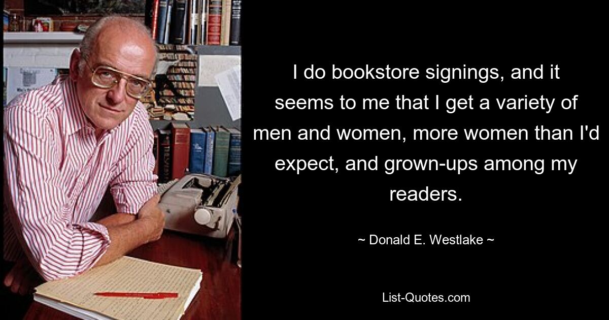 I do bookstore signings, and it seems to me that I get a variety of men and women, more women than I'd expect, and grown-ups among my readers. — © Donald E. Westlake