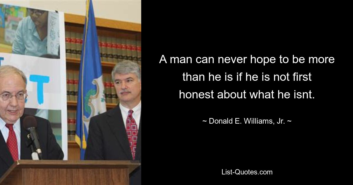 A man can never hope to be more than he is if he is not first honest about what he isnt. — © Donald E. Williams, Jr.