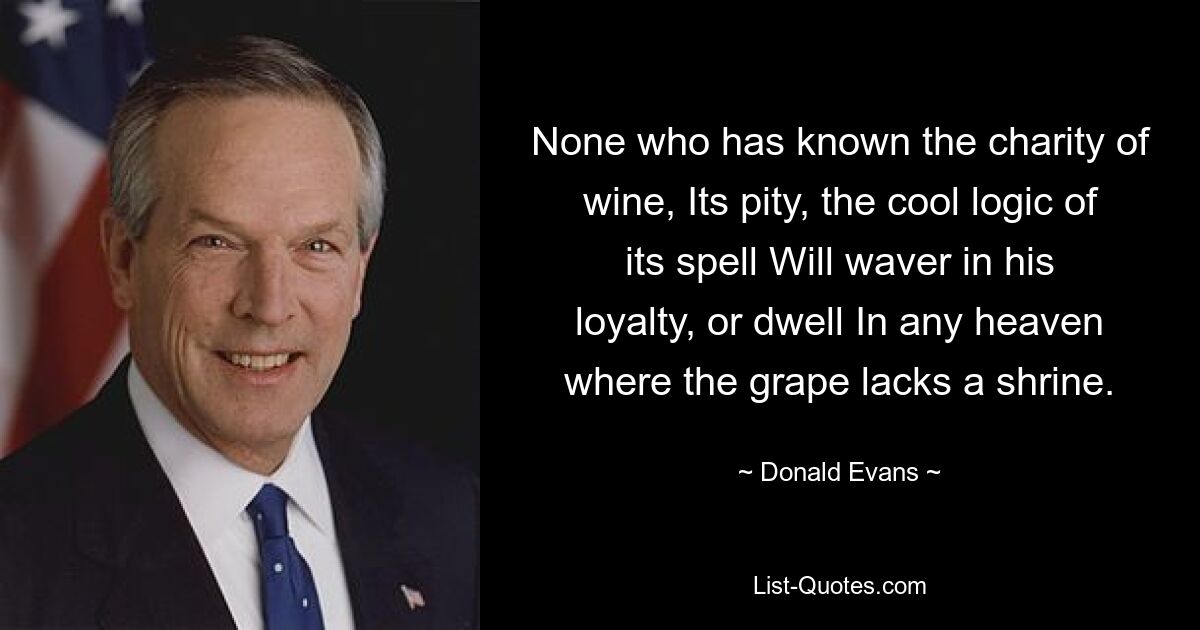 Никто из тех, кто познал милосердие вина, Его жалость, холодную логику его чар, Не поколеблется в своей верности и не обитает На небесах, где винограду не хватает храма. — © Дональд Эванс 