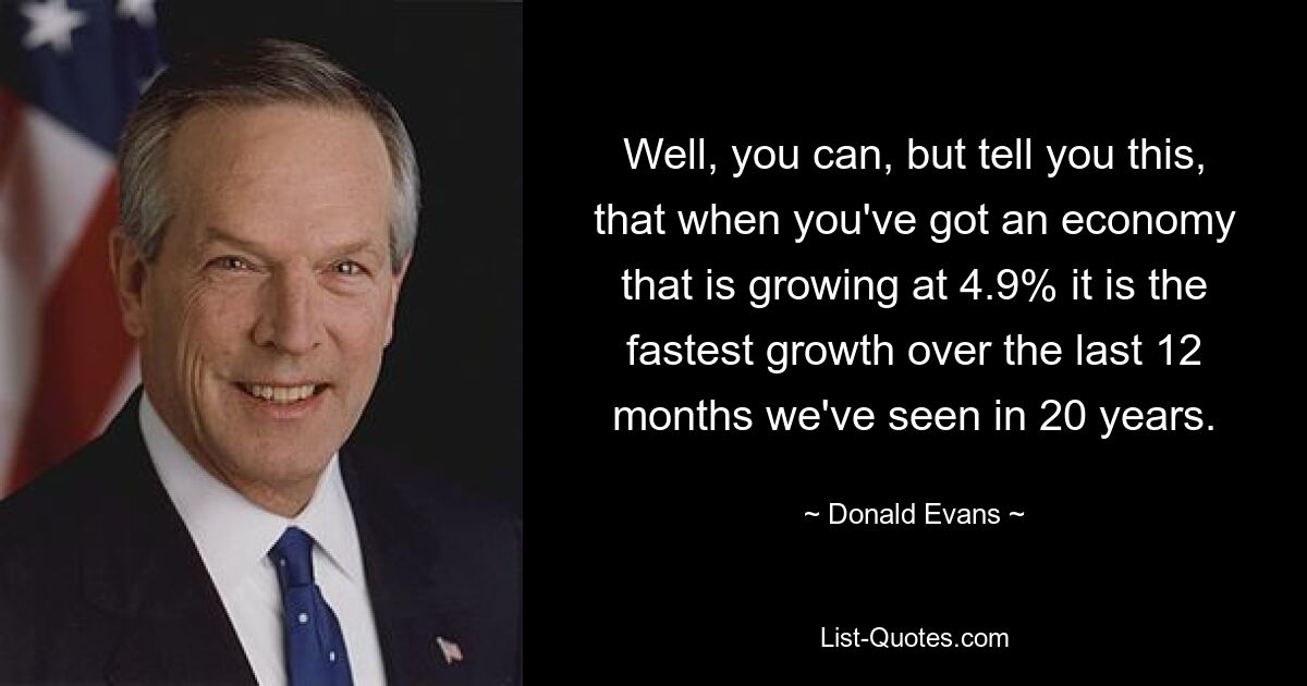 Well, you can, but tell you this, that when you've got an economy that is growing at 4.9% it is the fastest growth over the last 12 months we've seen in 20 years. — © Donald Evans