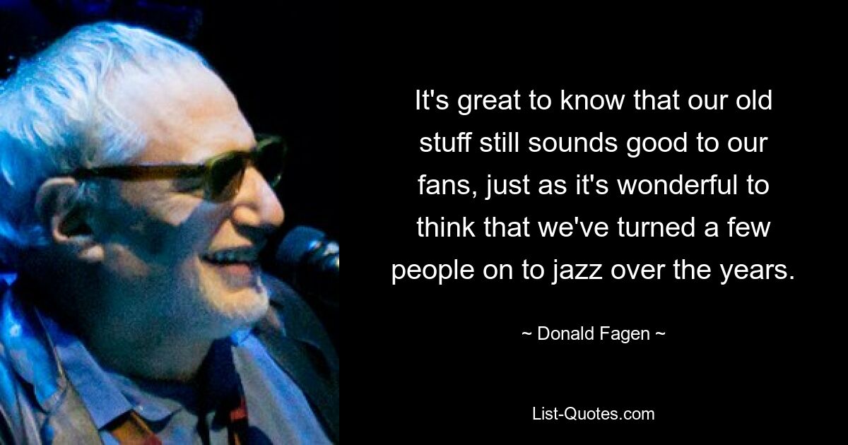 It's great to know that our old stuff still sounds good to our fans, just as it's wonderful to think that we've turned a few people on to jazz over the years. — © Donald Fagen